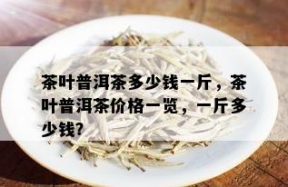 茶叶普洱茶多少钱一斤，茶叶普洱茶价格一览，一斤多少钱？