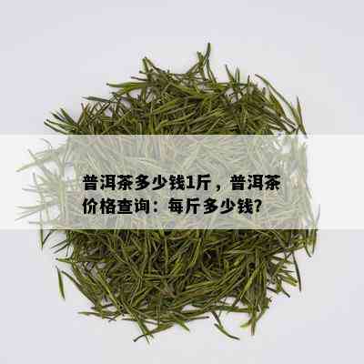 普洱茶多少钱1斤，普洱茶价格查询：每斤多少钱？