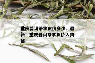 重庆普洱茶拿货价多少，最新！重庆普洱茶拿货价大揭秘