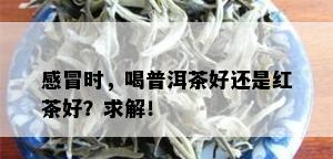 感冒时，喝普洱茶好还是红茶好？求解！