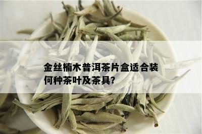 金丝楠木普洱茶片盒适合装何种茶叶及茶具？