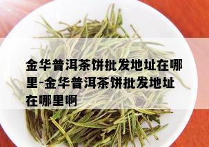 金华普洱茶饼批发地址在哪里-金华普洱茶饼批发地址在哪里啊