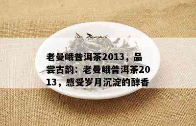 老曼峨普洱茶2013，品尝古韵：老曼峨普洱茶2013，感受岁月沉淀的醇香