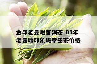 金印老曼峨普洱茶-08年老曼峨印象班章生茶价格