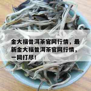 金大福普洱茶官网行情，最新金大福普洱茶官网行情，一网打尽！