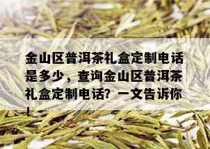 金山区普洱茶礼盒定制电话是多少，查询金山区普洱茶礼盒定制电话？一文告诉你！