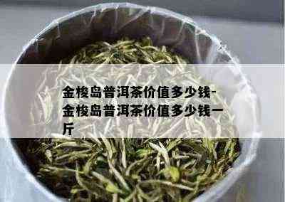 金梭岛普洱茶价值多少钱-金梭岛普洱茶价值多少钱一斤