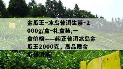 金瓜王~冰岛普洱生茶~2000g/盒~礼盒装,一盒价格——纯正普洱冰岛金瓜王2000克，高品质金瓜普洱茶！