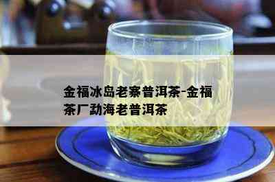 金福冰岛老寨普洱茶-金福茶厂勐海老普洱茶