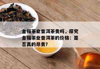 金福茶业普洱茶贵吗，探究金福茶业普洱茶的价格：是否真的昂贵？