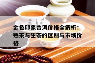 金色印象普洱价格全解析：熟茶与生茶的区别与市场价格