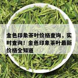 金色印象茶叶价格查询，实时查询！金色印象茶叶最新价格全知道