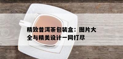 精致普洱茶包装盒：图片大全与精美设计一网打尽