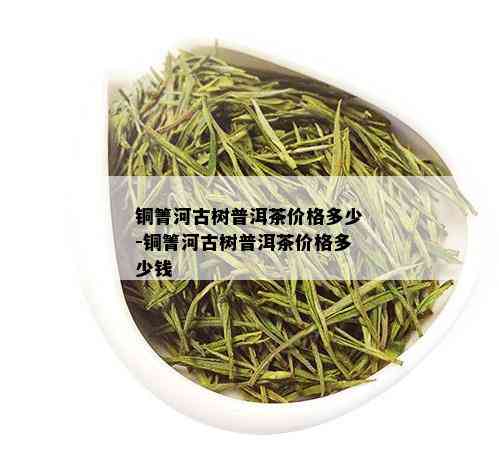 铜箐河古树普洱茶价格多少-铜箐河古树普洱茶价格多少钱