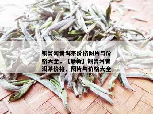 铜箐河普洱茶价格图片与价格大全，【最新】铜箐河普洱茶价格、图片与价格大全