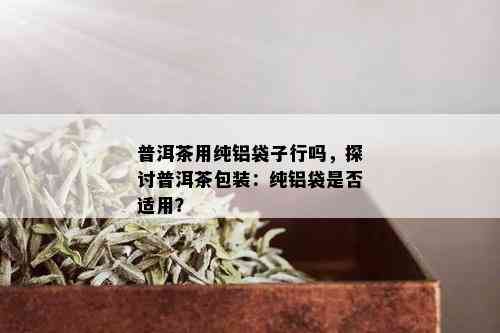 普洱茶用纯铝袋子行吗，探讨普洱茶包装：纯铝袋是否适用？