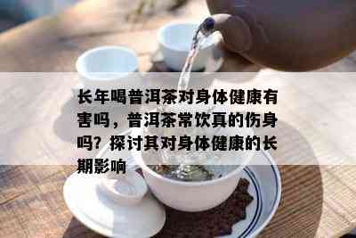 长年喝普洱茶对身体健康有害吗，普洱茶常饮真的伤身吗？探讨其对身体健康的长期影响