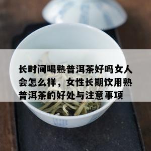 长时间喝熟普洱茶好吗女人会怎么样，女性长期饮用熟普洱茶的好处与注意事项