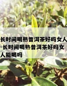 长时间喝熟普洱茶好吗女人-长时间喝熟普洱茶好吗女人能喝吗