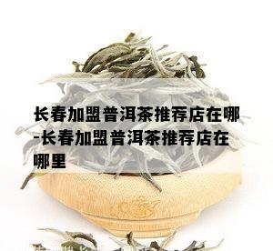 长春加盟普洱茶推荐店在哪-长春加盟普洱茶推荐店在哪里