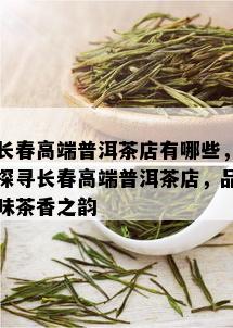 长春高端普洱茶店有哪些，探寻长春高端普洱茶店，品味茶香之韵