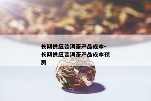 长期供应普洱茶产品成本-长期供应普洱茶产品成本预测