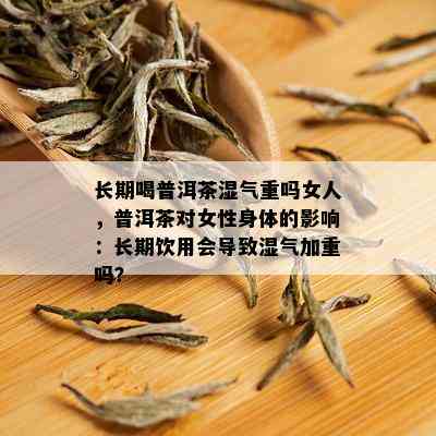 长期喝普洱茶湿气重吗女人，普洱茶对女性身体的影响：长期饮用会导致湿气加重吗？