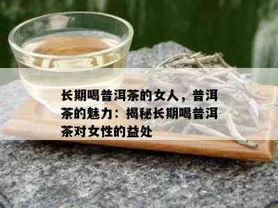 长期喝普洱茶的女人，普洱茶的魅力：揭秘长期喝普洱茶对女性的益处