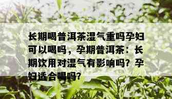 长期喝普洱茶湿气重吗孕妇可以喝吗，孕期普洱茶：长期饮用对湿气有影响吗？孕妇适合喝吗？