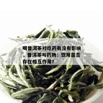 喝普洱茶对吃药有没有影响，普洱茶与药物：饮用是否存在相互作用？