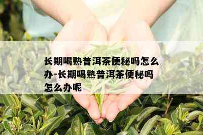 长期喝熟普洱茶便秘吗怎么办-长期喝熟普洱茶便秘吗怎么办呢