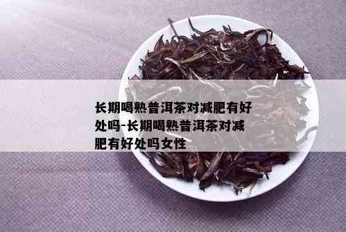 长期喝熟普洱茶对减肥有好处吗-长期喝熟普洱茶对减肥有好处吗女性