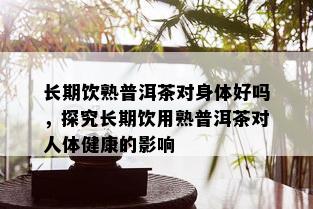 长期饮熟普洱茶对身体好吗，探究长期饮用熟普洱茶对人体健康的影响