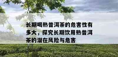 长期喝熟普洱茶的危害性有多大，探究长期饮用熟普洱茶的潜在风险与危害