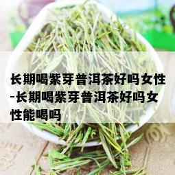 长期喝紫芽普洱茶好吗女性-长期喝紫芽普洱茶好吗女性能喝吗