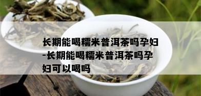 长期能喝糯米普洱茶吗孕妇-长期能喝糯米普洱茶吗孕妇可以喝吗