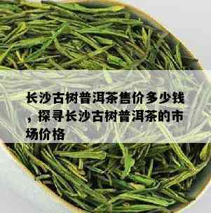 长沙古树普洱茶售价多少钱，探寻长沙古树普洱茶的市场价格