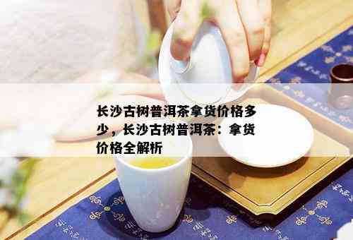 长沙古树普洱茶拿货价格多少，长沙古树普洱茶：拿货价格全解析