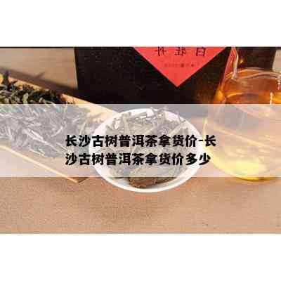 长沙古树普洱茶拿货价-长沙古树普洱茶拿货价多少