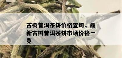 古树普洱茶饼价格查询，最新古树普洱茶饼市场价格一览