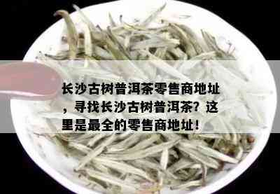 长沙古树普洱茶零售商地址，寻找长沙古树普洱茶？这里是最全的零售商地址！