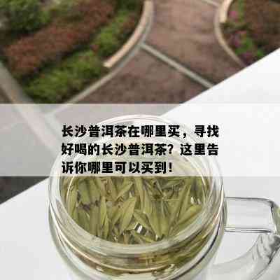 长沙普洱茶在哪里买，寻找好喝的长沙普洱茶？这里告诉你哪里可以买到！