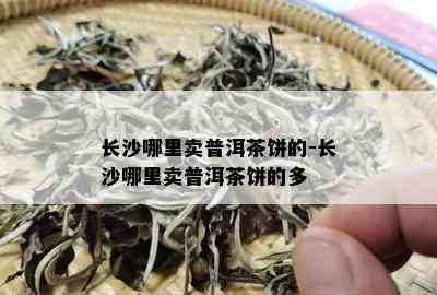 长沙哪里卖普洱茶饼的-长沙哪里卖普洱茶饼的多