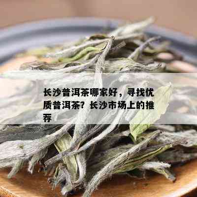 长沙普洱茶哪家好，寻找优质普洱茶？长沙市场上的推荐