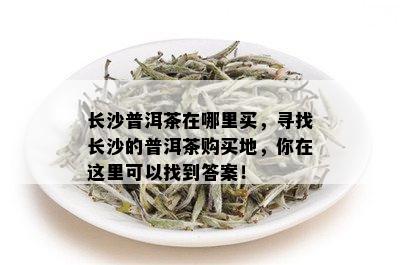 长沙普洱茶在哪里买，寻找长沙的普洱茶购买地，你在这里可以找到答案！