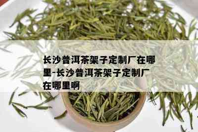 长沙普洱茶架子定制厂在哪里-长沙普洱茶架子定制厂在哪里啊