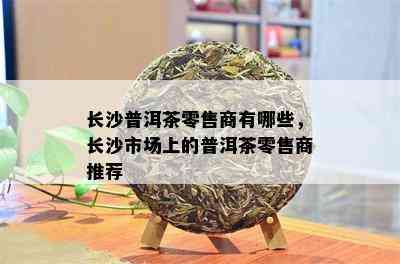 长沙普洱茶零售商有哪些，长沙市场上的普洱茶零售商推荐