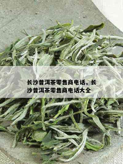 长沙普洱茶零售商电话，长沙普洱茶零售商电话大全