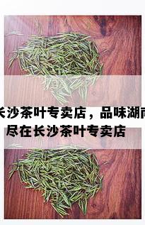 长沙茶叶专卖店，品味湖南，尽在长沙茶叶专卖店