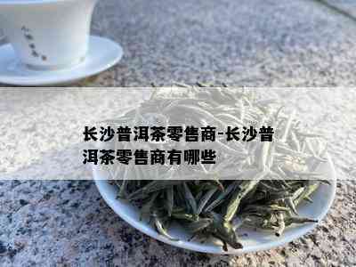 长沙普洱茶零售商-长沙普洱茶零售商有哪些